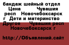 бандаж шейный отдел › Цена ­ 250 - Чувашия респ., Новочебоксарск г. Дети и материнство » Другое   . Чувашия респ.,Новочебоксарск г.